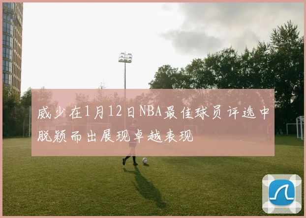 威少在1月12日NBA最佳球员评选中脱颖而出展现卓越表现