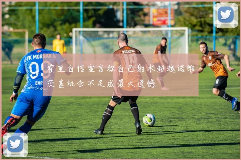 霍里自信宣言称自己射术超越诺维茨基机会不足成最大遗憾