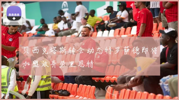 贝西克塔斯转会动态特罗萨德即将加盟放弃劳里恩特
