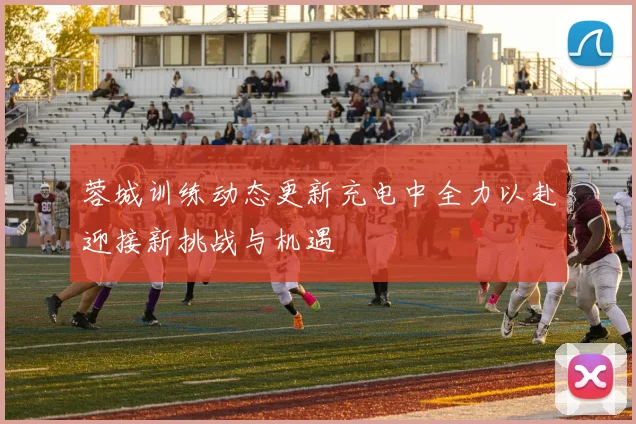 蓉城训练动态更新充电中全力以赴迎接新挑战与机遇