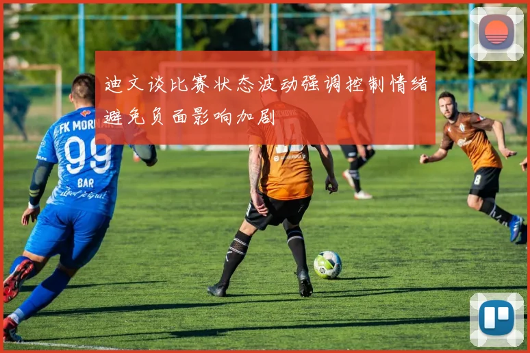 迪文谈比赛状态波动强调控制情绪避免负面影响加剧