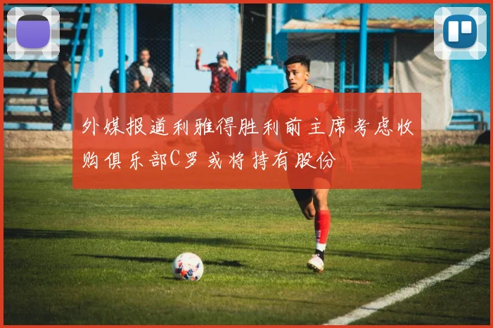 外媒报道利雅得胜利前主席考虑收购俱乐部C罗或将持有股份
