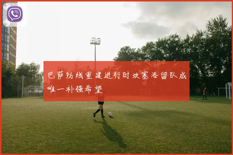 巴萨防线重建进行时坎塞洛留队成唯一补强希望