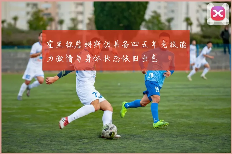 霍里称詹姆斯仍具备四五年竞技能力激情与身体状态依旧出色