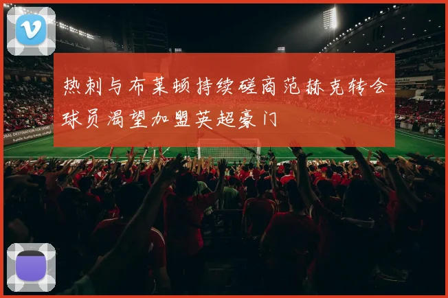 热刺与布莱顿持续磋商范赫克转会球员渴望加盟英超豪门