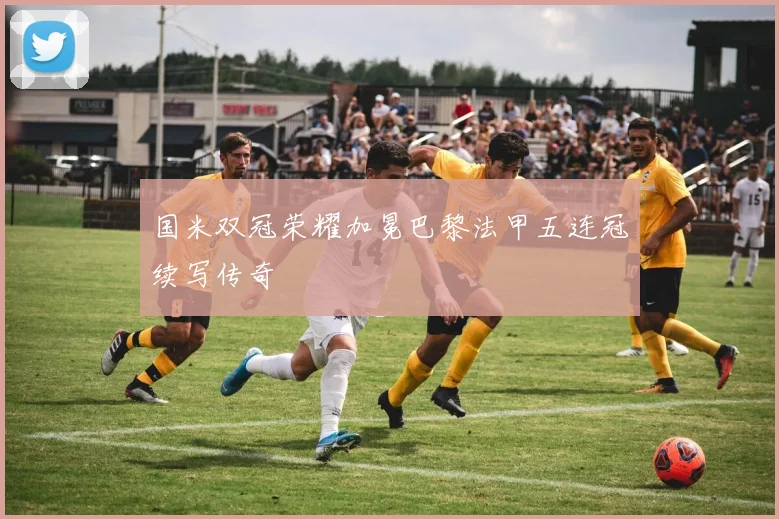国米双冠荣耀加冕巴黎法甲五连冠续写传奇