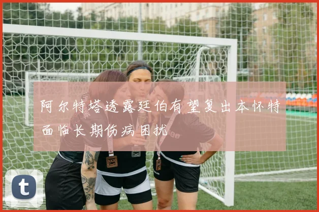 阿尔特塔透露廷伯有望复出本怀特面临长期伤病困扰