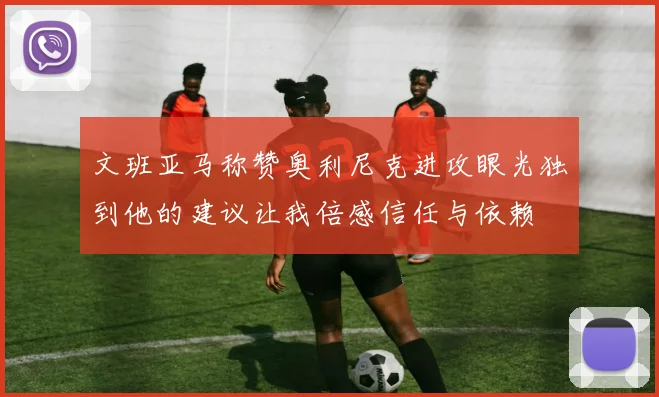 文班亚马称赞奥利尼克进攻眼光独到他的建议让我倍感信任与依赖
