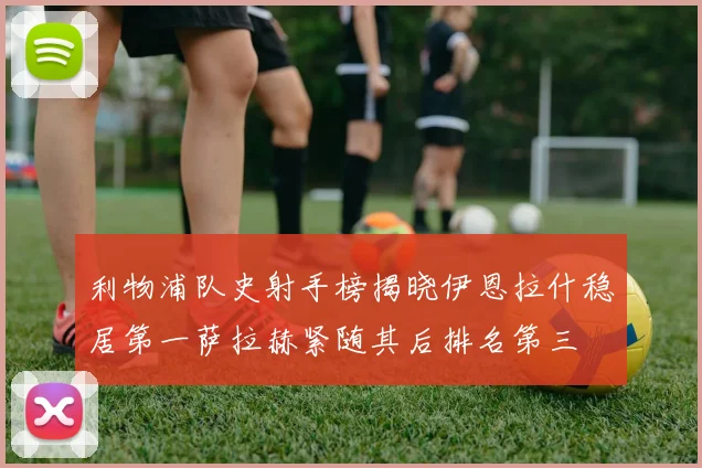 利物浦队史射手榜揭晓伊恩拉什稳居第一萨拉赫紧随其后排名第三
