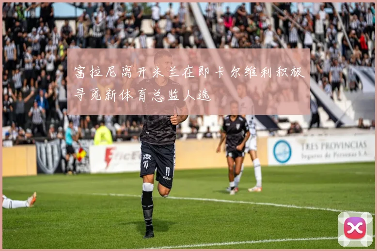 富拉尼离开米兰在即卡尔维利积极寻觅新体育总监人选