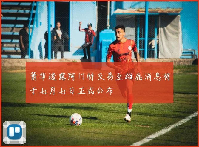 萧华透露阿门特交易至雄鹿消息将于七月七日正式公布