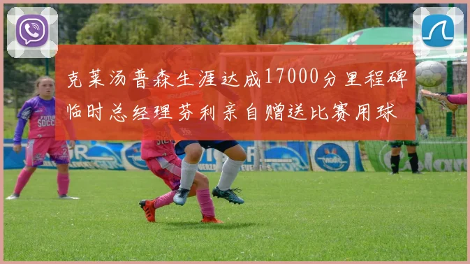 克莱汤普森生涯达成17000分里程碑临时总经理芬利亲自赠送比赛用球