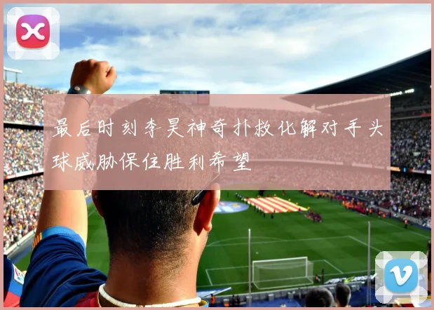 最后时刻李昊神奇扑救化解对手头球威胁保住胜利希望