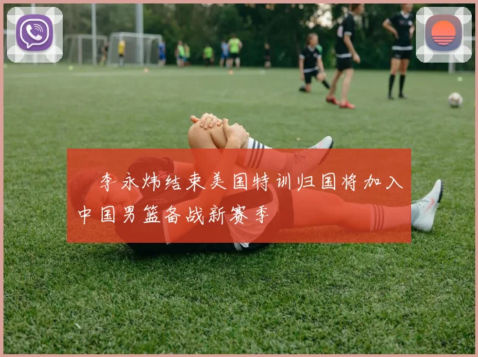 偰李永炜结束美国特训归国将加入中国男篮备战新赛季