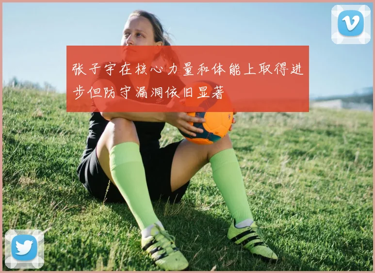 张子宇在核心力量和体能上取得进步但防守漏洞依旧显著