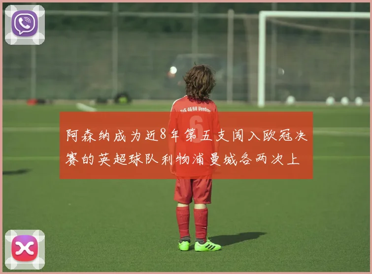 阿森纳成为近8年第五支闯入欧冠决赛的英超球队利物浦曼城各两次上演辉煌