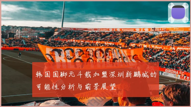 韩国国脚元斗载加盟深圳新鹏城的可能性分析与前景展望