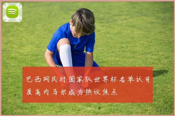 巴西网民对国家队世界杯名单认可度高内马尔成为热议焦点