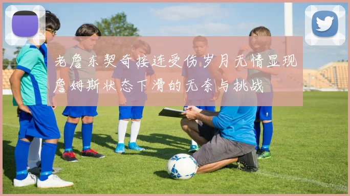 老詹东契奇接连受伤岁月无情显现詹姆斯状态下滑的无奈与挑战