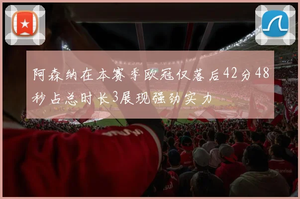 阿森纳在本赛季欧冠仅落后42分48秒占总时长3展现强劲实力