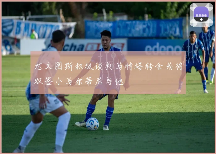 尤文图斯积极谈判马特塔转会或将双签小马尔蒂尼与他