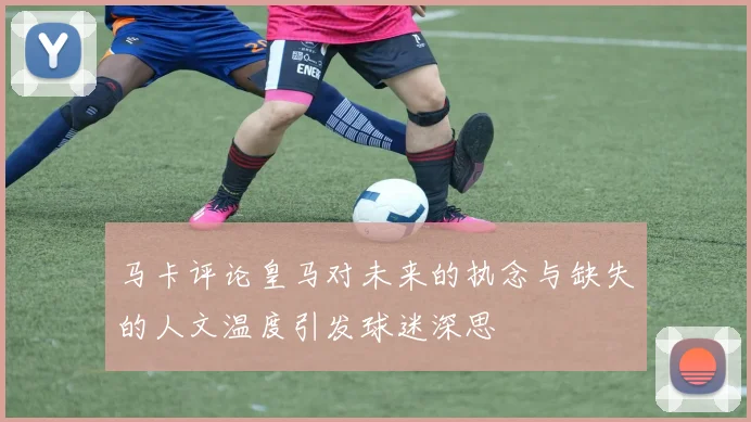 马卡评论皇马对未来的执念与缺失的人文温度引发球迷深思