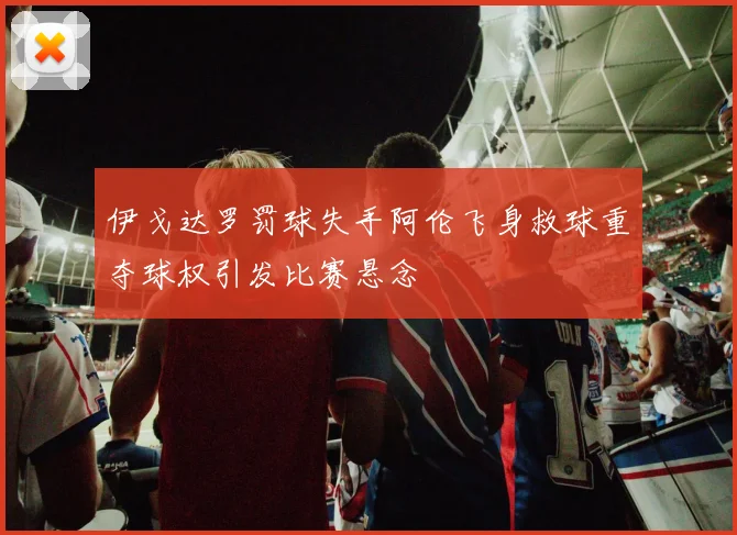 伊戈达罗罚球失手阿伦飞身救球重夺球权引发比赛悬念