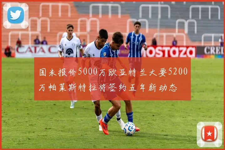 国米报价5000万欧亚特兰大要5200万帕莱斯特拉将签约五年新动态