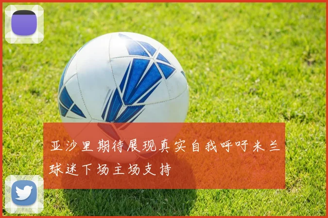 亚沙里期待展现真实自我呼吁米兰球迷下场主场支持