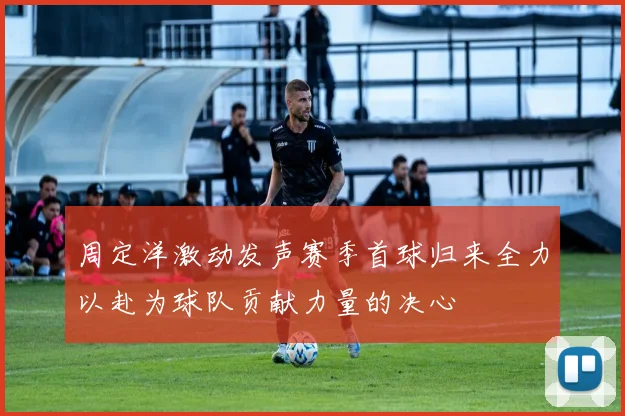 周定洋激动发声赛季首球归来全力以赴为球队贡献力量的决心