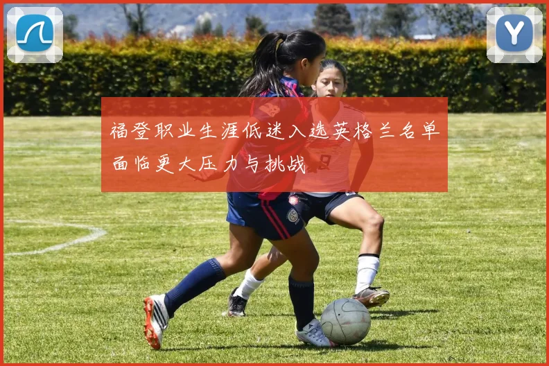 福登职业生涯低迷入选英格兰名单面临更大压力与挑战