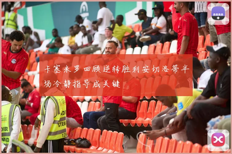卡塞米罗回顾逆转胜利安切洛蒂半场冷静指导成关键
