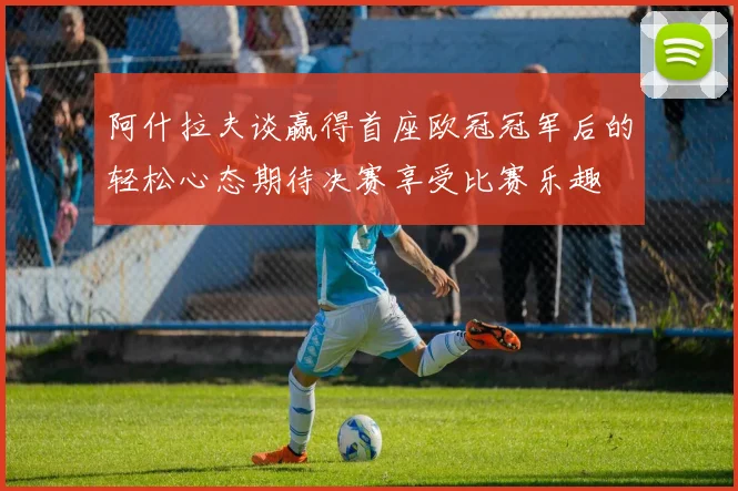阿什拉夫谈赢得首座欧冠冠军后的轻松心态期待决赛享受比赛乐趣